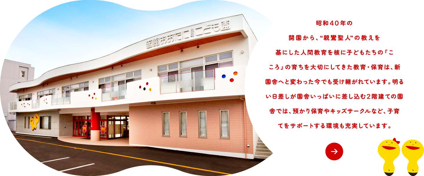 昭和40年の開園から、“親鸞聖人のみ教えを基にした人間教育”を核に『こころ』の育ちを大切にしてきた教育は、函館大谷学園の敷地内に移転し、新園舎へと変わった今でも受け継がれています。 　明るい日差しが園舎いっぱいに差し込む、2階建ての園舎では、預かり保育やキッズサークルなど子育てをサポートする環境も充実しています。